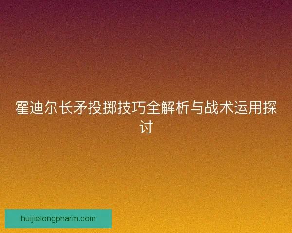 霍迪尔长矛投掷技巧全解析与战术运用探讨