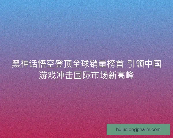 黑神话悟空登顶全球销量榜首 引领中国游戏冲击国际市场新高峰