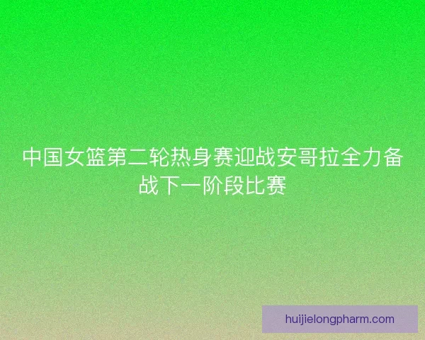 中国女篮第二轮热身赛迎战安哥拉全力备战下一阶段比赛