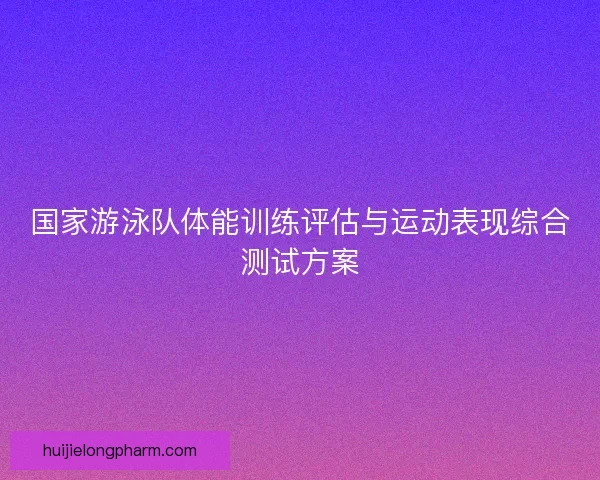 国家游泳队体能训练评估与运动表现综合测试方案