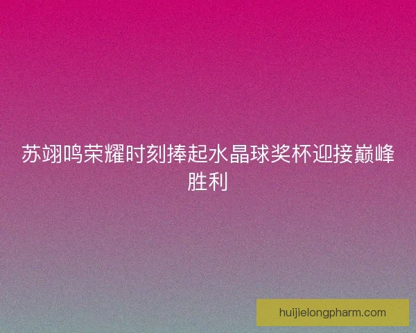 苏翊鸣荣耀时刻捧起水晶球奖杯迎接巅峰胜利