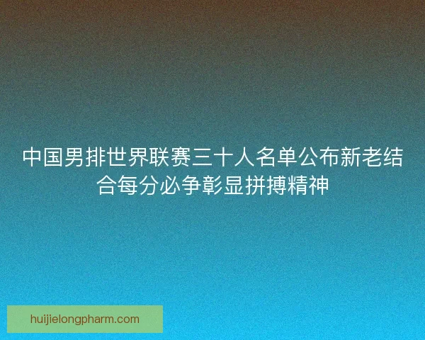 中国男排世界联赛三十人名单公布新老结合每分必争彰显拼搏精神