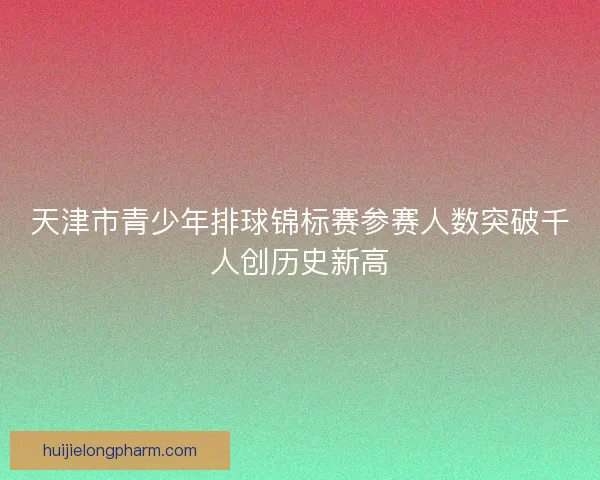 天津市青少年排球锦标赛参赛人数突破千人创历史新高