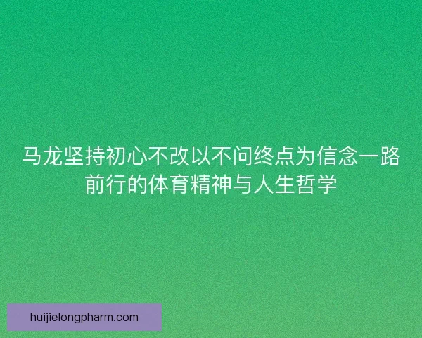 马龙坚持初心不改以不问终点为信念一路前行的体育精神与人生哲学