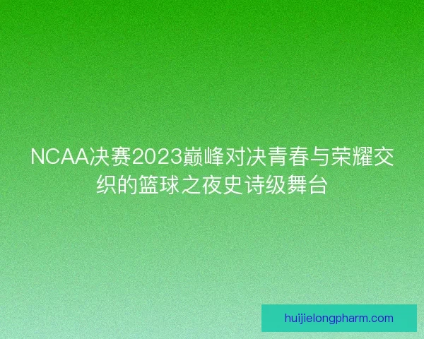 NCAA决赛2023巅峰对决青春与荣耀交织的篮球之夜史诗级舞台
