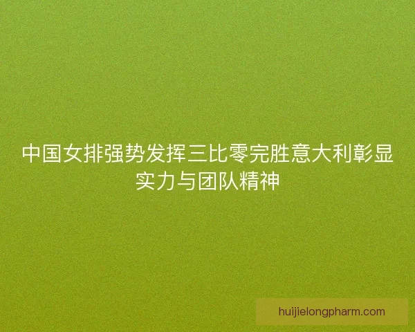 中国女排强势发挥三比零完胜意大利彰显实力与团队精神