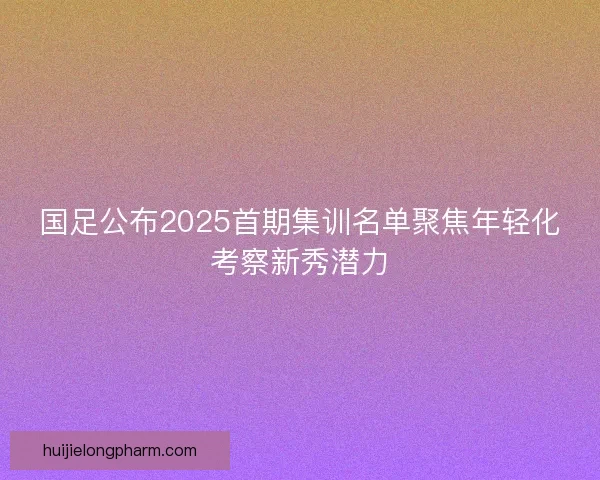 国足公布2025首期集训名单聚焦年轻化考察新秀潜力