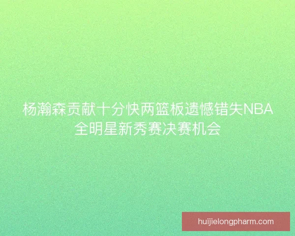杨瀚森贡献十分快两篮板遗憾错失NBA全明星新秀赛决赛机会