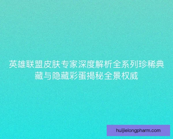 英雄联盟皮肤专家深度解析全系列珍稀典藏与隐藏彩蛋揭秘全景权威