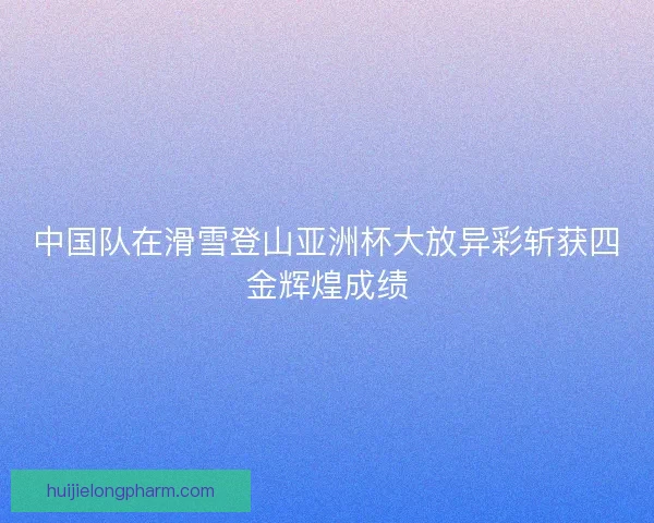 中国队在滑雪登山亚洲杯大放异彩斩获四金辉煌成绩