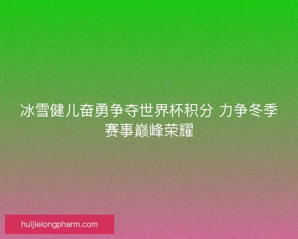 冰雪健儿奋勇争夺世界杯积分 力争冬季赛事巅峰荣耀