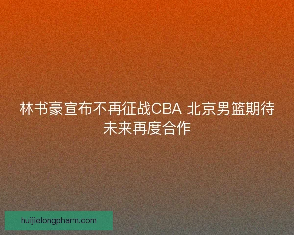 林书豪宣布不再征战CBA 北京男篮期待未来再度合作