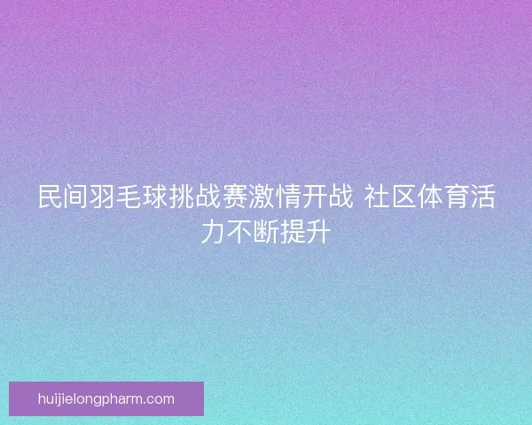 民间羽毛球挑战赛激情开战 社区体育活力不断提升