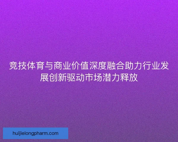 竞技体育与商业价值深度融合助力行业发展创新驱动市场潜力释放
