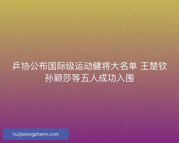 乒协公布国际级运动健将大名单 王楚钦孙颖莎等五人成功入围