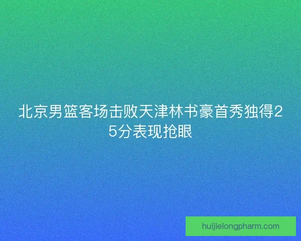 北京男篮客场击败天津林书豪首秀独得25分表现抢眼