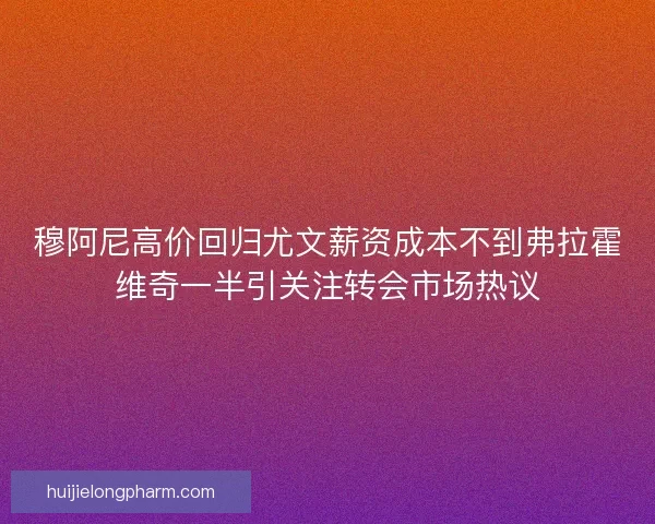 穆阿尼高价回归尤文薪资成本不到弗拉霍维奇一半引关注转会市场热议